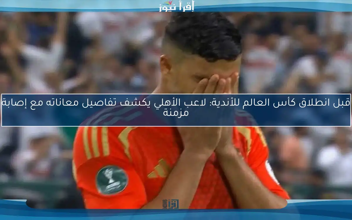 قبل انطلاق كأس العالم للأندية: لاعب الأهلي يكشف تفاصيل معاناته مع إصابة مزمنة