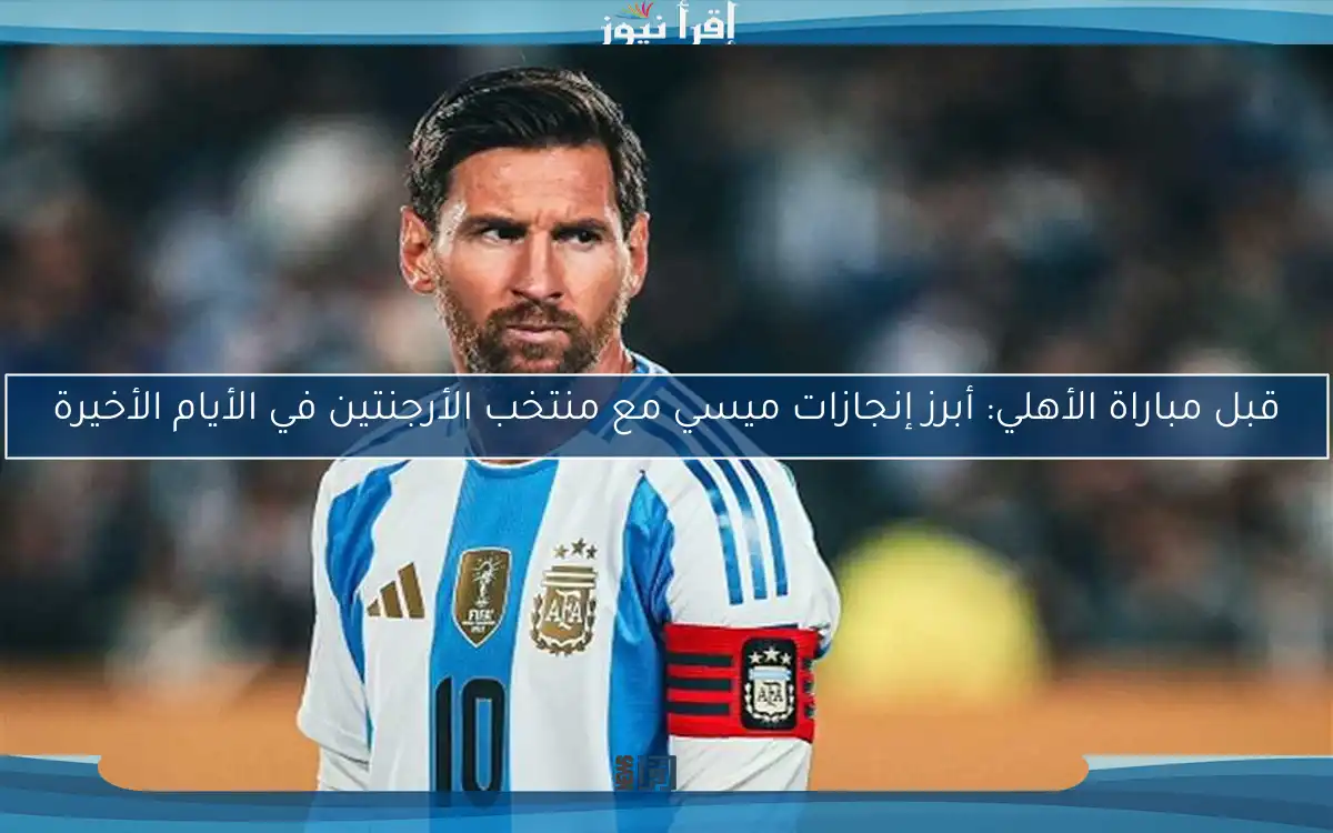 قبل مباراة الأهلي: أبرز إنجازات ميسي مع منتخب الأرجنتين في الأيام الأخيرة