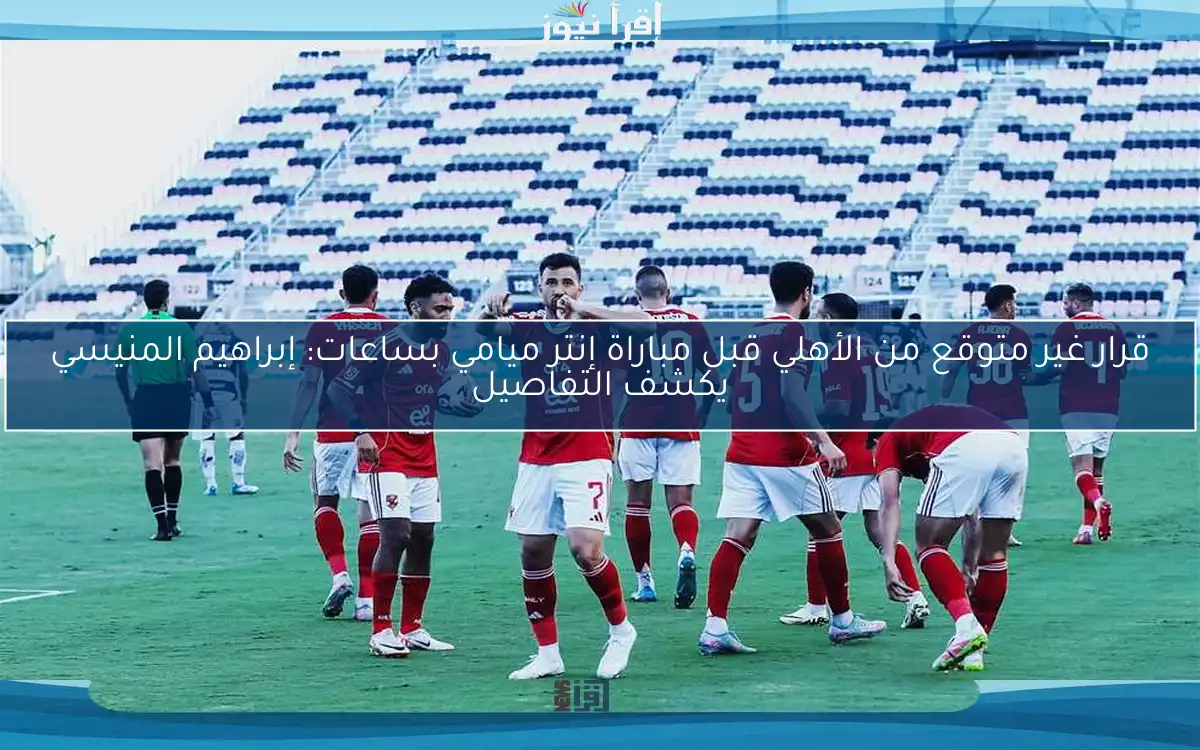قرار غير متوقع من الأهلي قبل مباراة إنتر ميامي بساعات: إبراهيم المنيسي يكشف التفاصيل