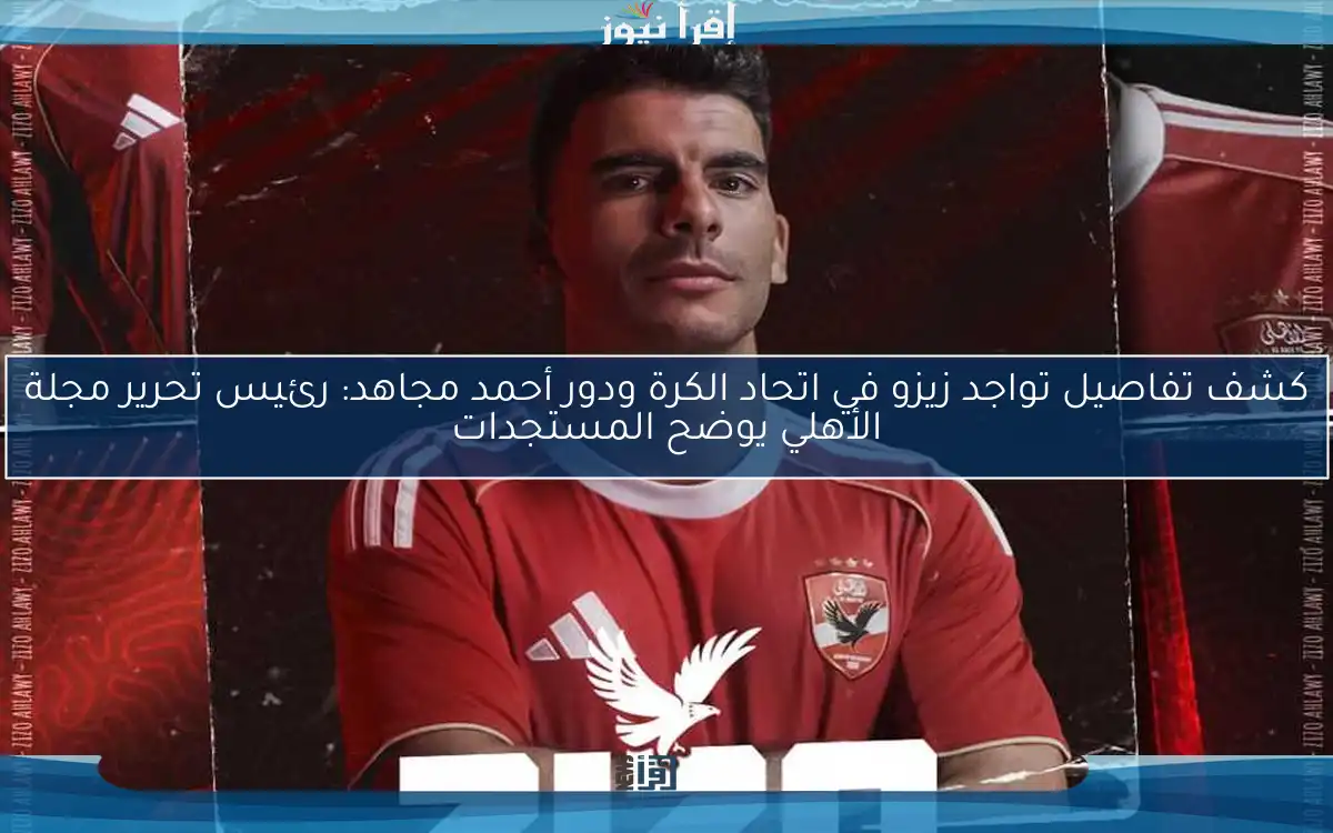 كشف تفاصيل تواجد زيزو في اتحاد الكرة ودور أحمد مجاهد: رئيس تحرير مجلة الأهلي يوضح المستجدات