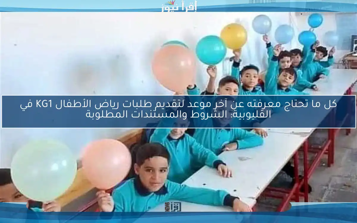 كل ما تحتاج معرفته عن آخر موعد لتقديم طلبات رياض الأطفال KG1 في القليوبية: الشروط والمستندات المطلوبة