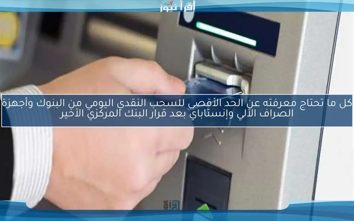 كل ما تحتاج معرفته عن الحد الأقصى للسحب النقدي اليومي من البنوك وأجهزة الصراف الآلي وإنستاباي بعد قرار البنك المركزي الأخير