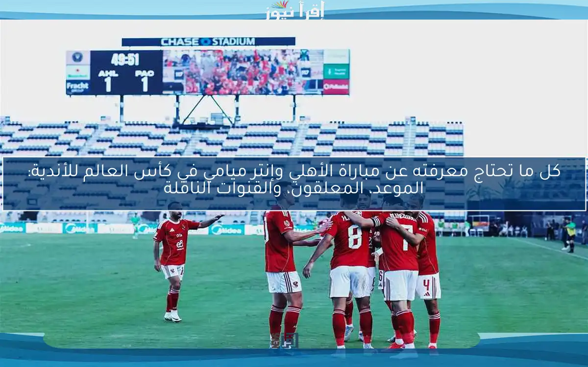 كل ما تحتاج معرفته عن مباراة الأهلي وإنتر ميامي في كأس العالم للأندية: الموعد، المعلقون، والقنوات الناقلة