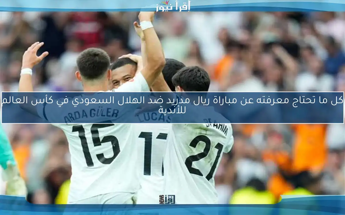 كل ما تحتاج معرفته عن مباراة ريال مدريد ضد الهلال السعودي في كأس العالم للأندية