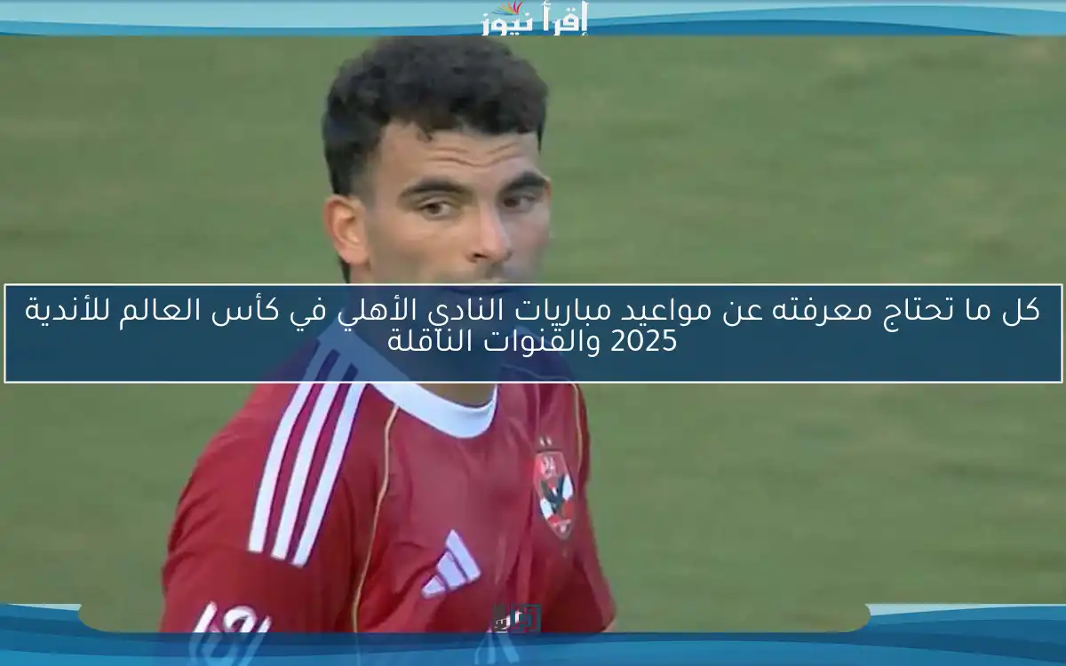 كل ما تحتاج معرفته عن مواعيد مباريات النادي الأهلي في كأس العالم للأندية 2025 والقنوات الناقلة
