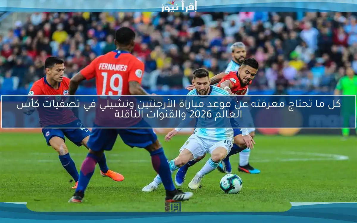 كل ما تحتاج معرفته عن موعد مباراة الأرجنتين وتشيلي في تصفيات كأس العالم 2026 والقنوات الناقلة