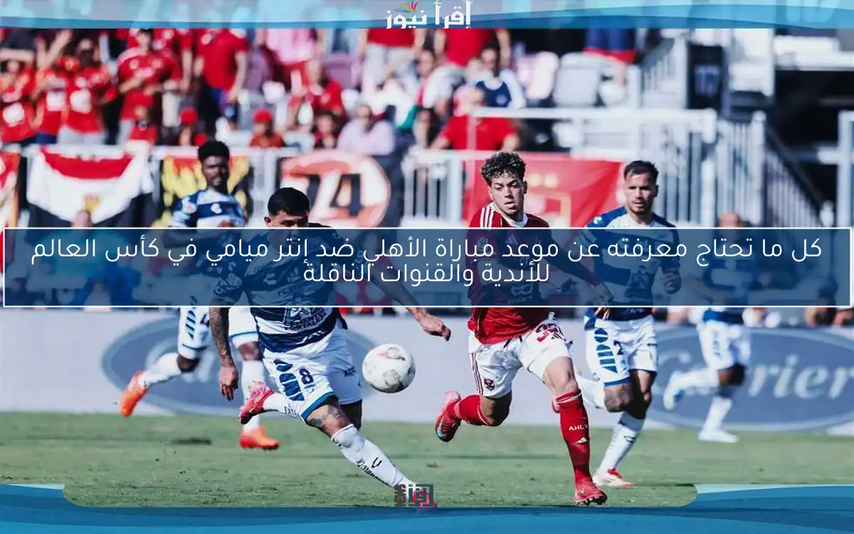 كل ما تحتاج معرفته عن موعد مباراة الأهلي ضد إنتر ميامي في كأس العالم للأندية والقنوات الناقلة