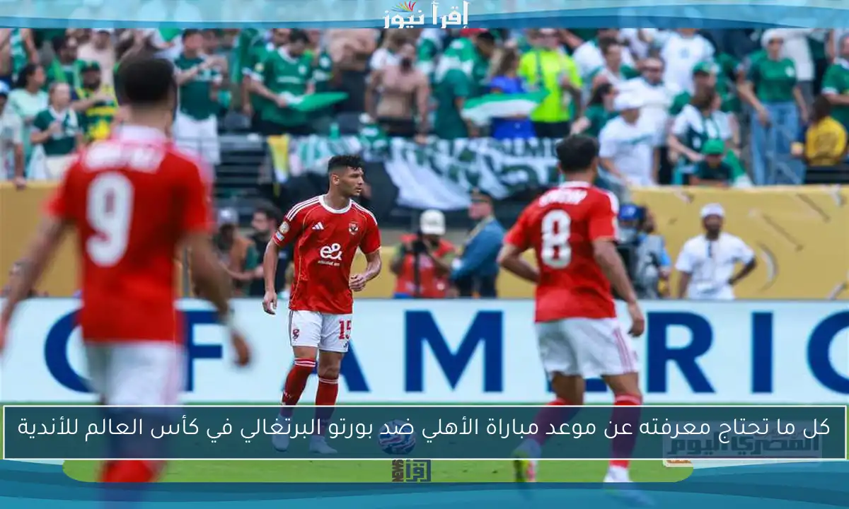 كل ما تحتاج معرفته عن موعد مباراة الأهلي ضد بورتو البرتغالي في كأس العالم للأندية