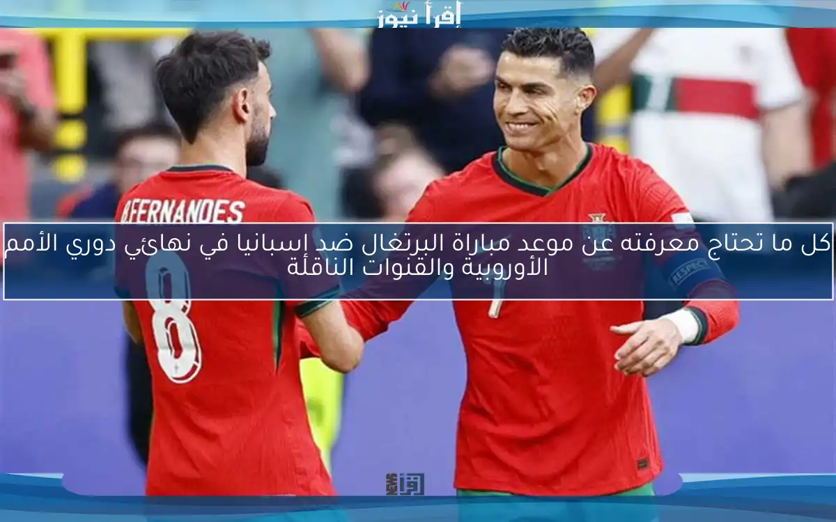 كل ما تحتاج معرفته عن موعد مباراة البرتغال ضد إسبانيا في نهائي دوري الأمم الأوروبية والقنوات الناقلة