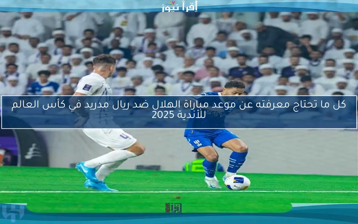 كل ما تحتاج معرفته عن موعد مباراة الهلال ضد ريال مدريد في كأس العالم للأندية 2025