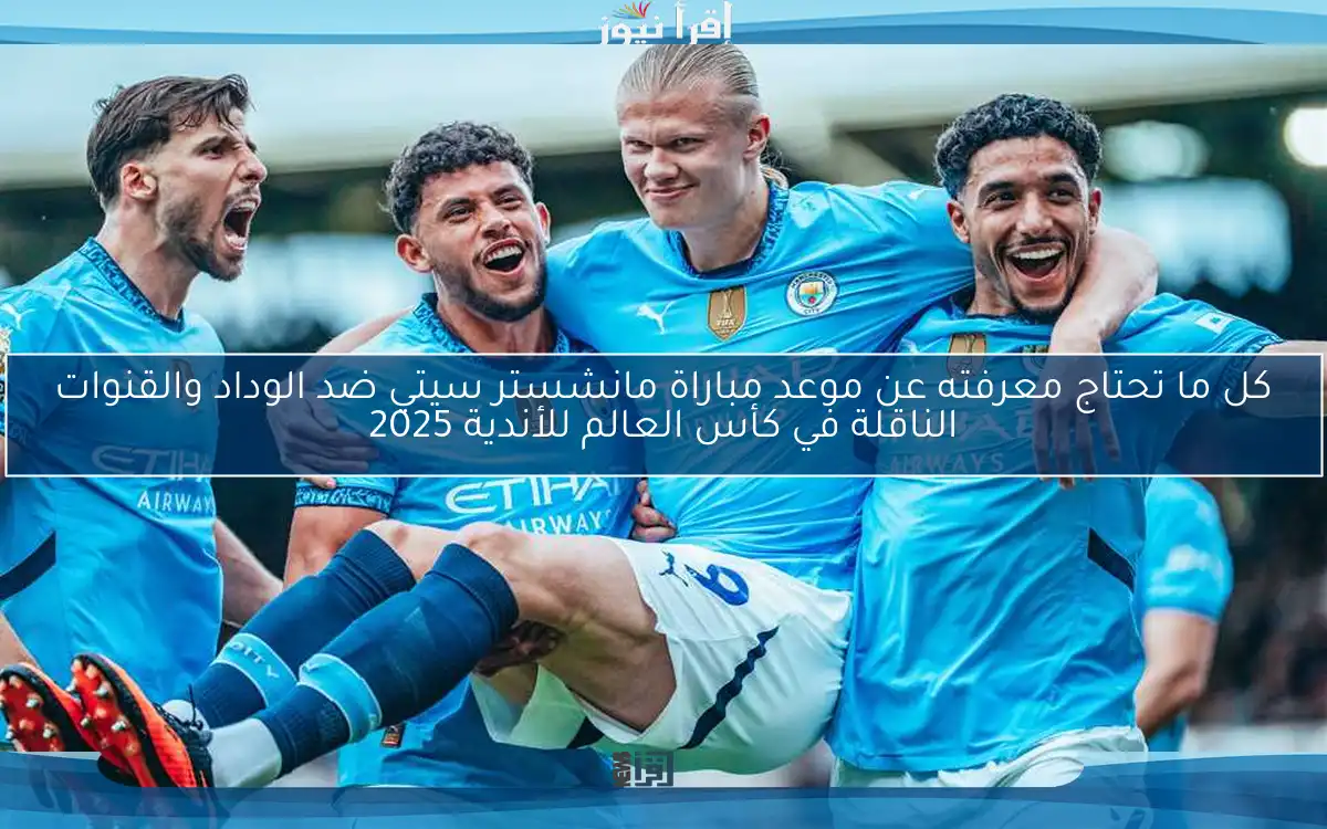 كل ما تحتاج معرفته عن موعد مباراة مانشستر سيتي ضد الوداد والقنوات الناقلة في كأس العالم للأندية 2025