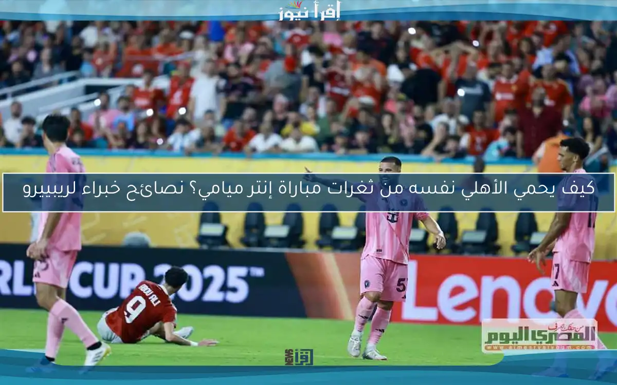 كيف يحمي الأهلي نفسه من ثغرات مباراة إنتر ميامي؟ نصائح خبراء لريبييرو
