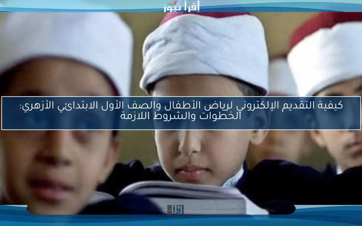 كيفية التقديم الإلكتروني لرياض الأطفال والصف الأول الابتدائي الأزهري: الخطوات والشروط اللازمة