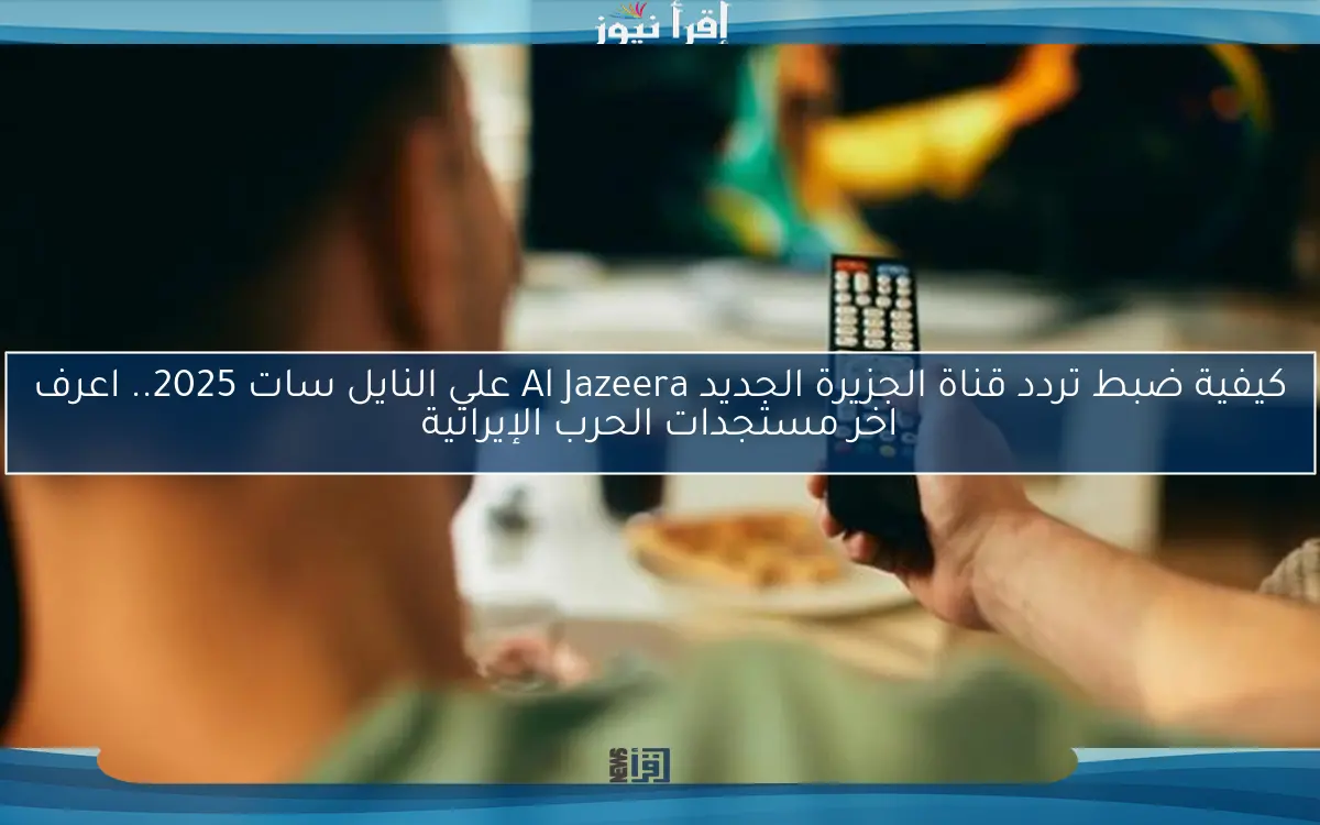 كيفية ضبط تردد قناة الجزيرة الجديد Al Jazeera علي النايل سات 2025.. اعرف اخر مستجدات الحرب الإيرانية