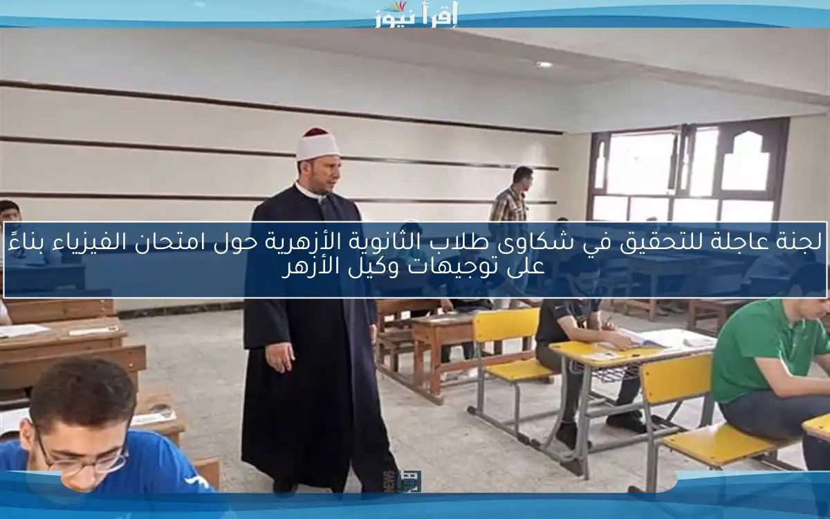 لجنة عاجلة للتحقيق في شكاوى طلاب الثانوية الأزهرية حول امتحان الفيزياء بناءً على توجيهات وكيل الأزهر