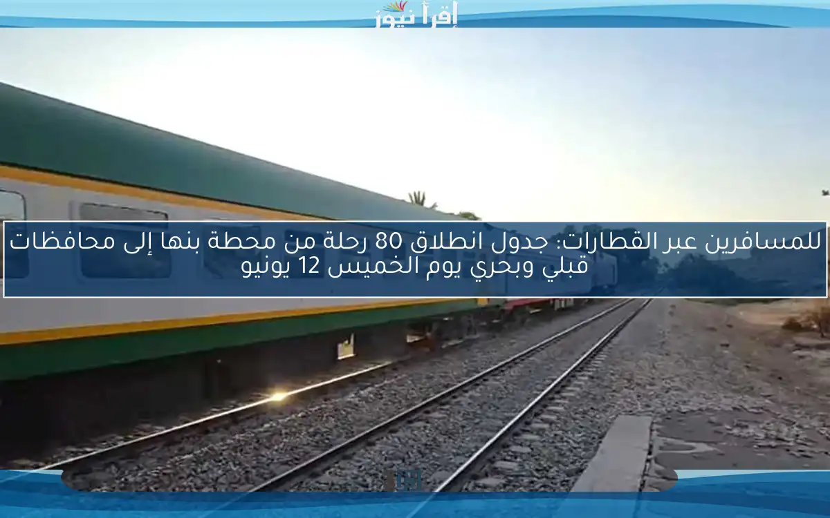للمسافرين عبر القطارات: جدول انطلاق 80 رحلة من محطة بنها إلى محافظات قبلي وبحري يوم الخميس 12 يونيو