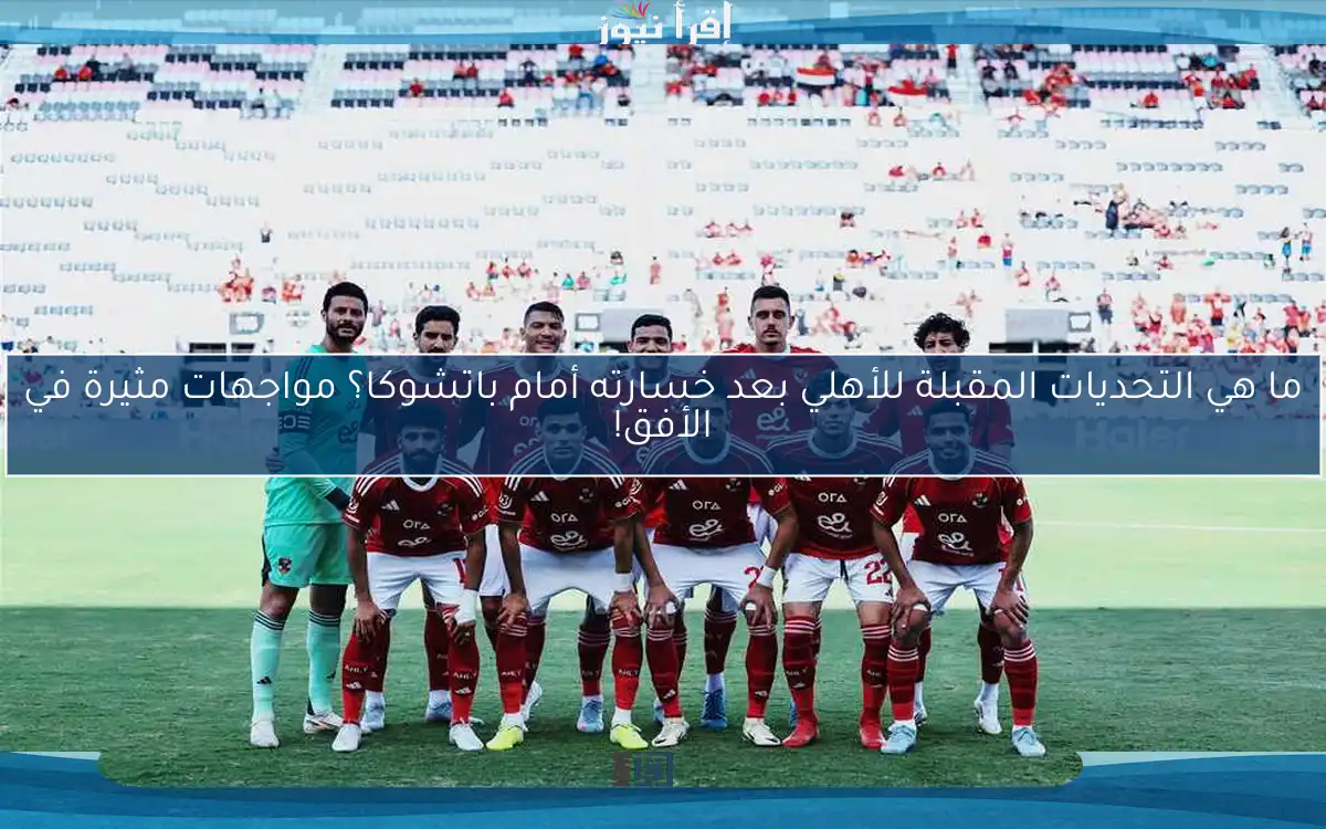 ما هي التحديات المقبلة للأهلي بعد خسارته أمام باتشوكا؟ مواجهات مثيرة في الأفق!