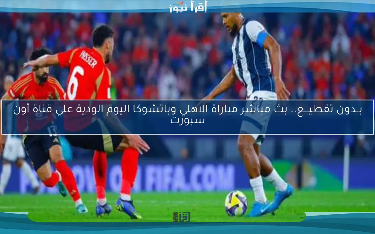 بــدون تقطيـــع.. بث مباشر مباراة الاهلي وباتشوكا اليوم الودية علي قناة أون سبورت