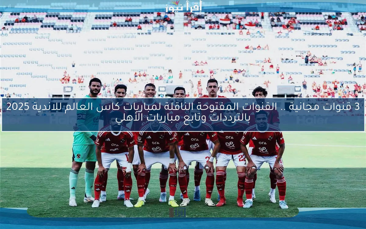 3 قنوات مجانية .. القنوات المفتوحة الناقلة لمباريات كاس العالم للاندية 2025 بالترددات وتابع مباريات الأهلي