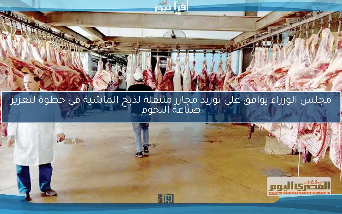 مجلس الوزراء يوافق على توريد مجازر متنقلة لذبح الماشية في خطوة لتعزيز صناعة اللحوم
