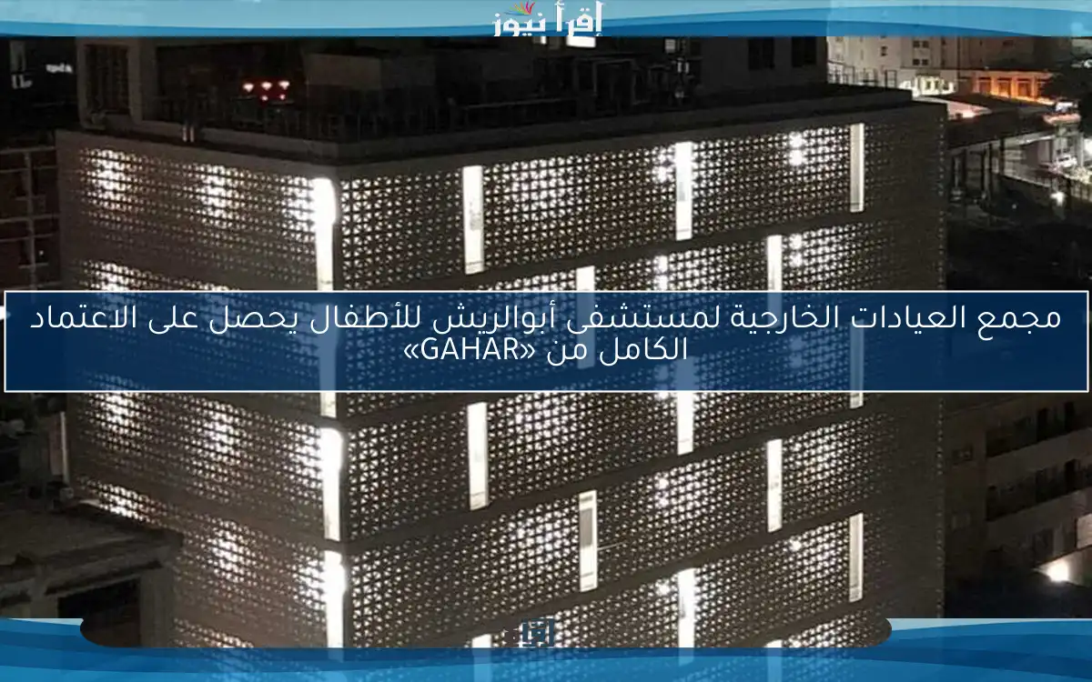 مجمع العيادات الخارجية لمستشفى أبوالريش للأطفال يحصل على الاعتماد الكامل من «GAHAR»