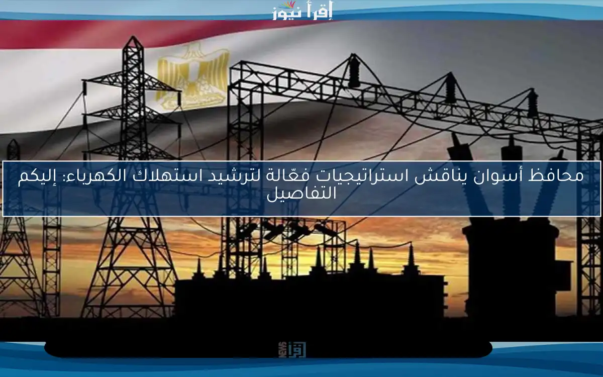 محافظ أسوان يناقش استراتيجيات فعّالة لترشيد استهلاك الكهرباء: إليكم التفاصيل