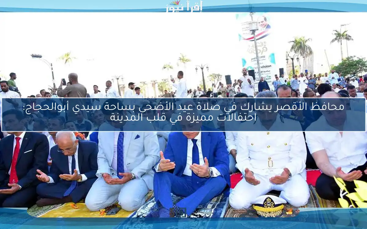 محافظ الأقصر يشارك في صلاة عيد الأضحى بساحة سيدي أبوالحجاج: احتفالات مميزة في قلب المدينة