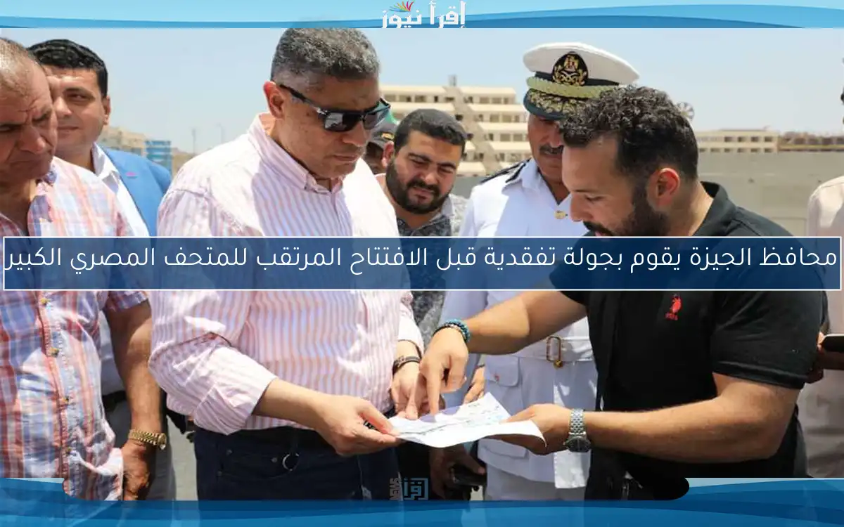 محافظ الجيزة يقوم بجولة تفقدية قبل الافتتاح المرتقب للمتحف المصري الكبير