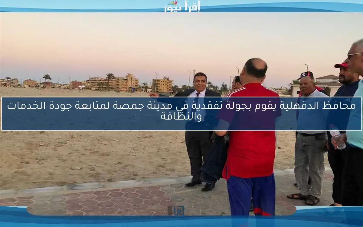 محافظ الدقهلية يقوم بجولة تفقدية في مدينة جمصة لمتابعة جودة الخدمات والنظافة