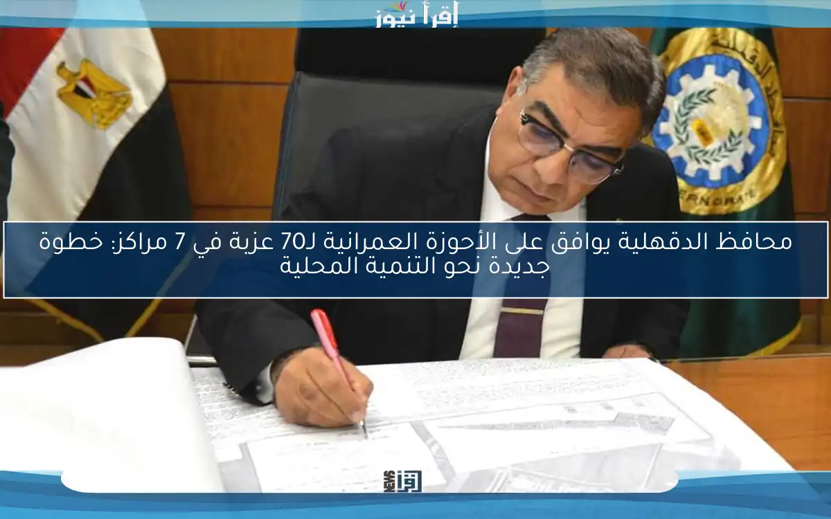 محافظ الدقهلية يوافق على الأحوزة العمرانية لـ70 عزبة في 7 مراكز: خطوة جديدة نحو التنمية المحلية