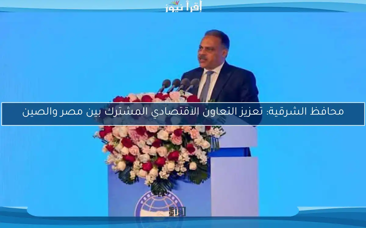 محافظ الشرقية: تعزيز التعاون الاقتصادي المشترك بين مصر والصين