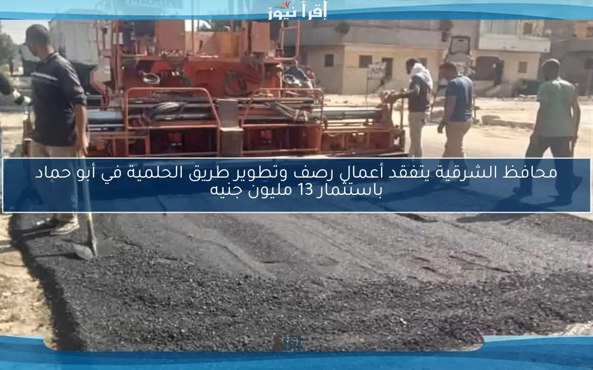 محافظ الشرقية يتفقد أعمال رصف وتطوير طريق الحلمية في أبو حماد باستثمار 13 مليون جنيه