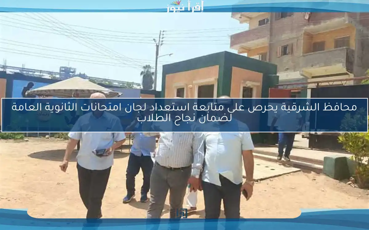 محافظ الشرقية يحرص على متابعة استعداد لجان امتحانات الثانوية العامة لضمان نجاح الطلاب
