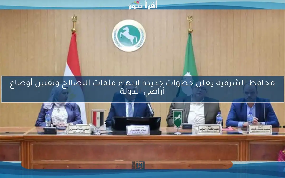 محافظ الشرقية يعلن خطوات جديدة لإنهاء ملفات التصالح وتقنين أوضاع أراضي الدولة