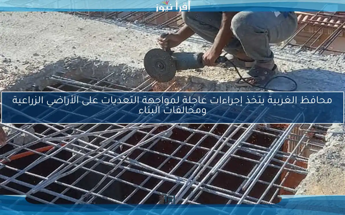 محافظ الغربية يتخذ إجراءات عاجلة لمواجهة التعديات على الأراضي الزراعية ومخالفات البناء