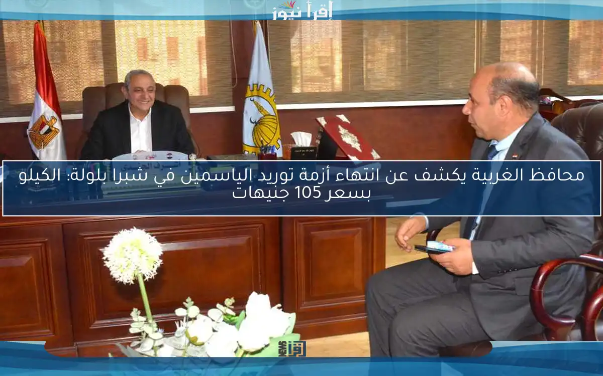 محافظ الغربية يكشف عن انتهاء أزمة توريد الياسمين في شبرا بلولة: الكيلو بسعر 105 جنيهات