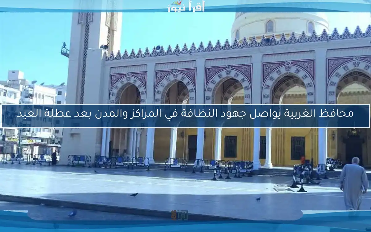 محافظ الغربية يواصل جهود النظافة في المراكز والمدن بعد عطلة العيد