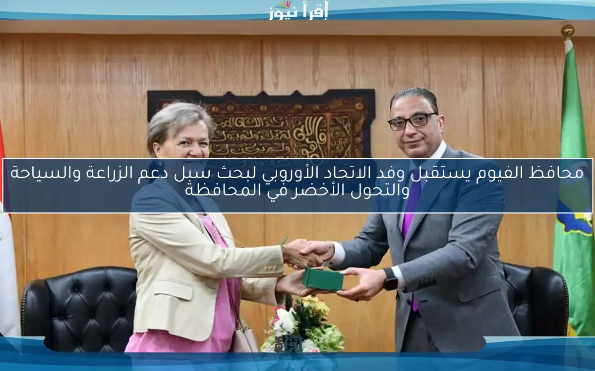 محافظ الفيوم يستقبل وفد الاتحاد الأوروبي لبحث سبل دعم الزراعة والسياحة والتحول الأخضر في المحافظة