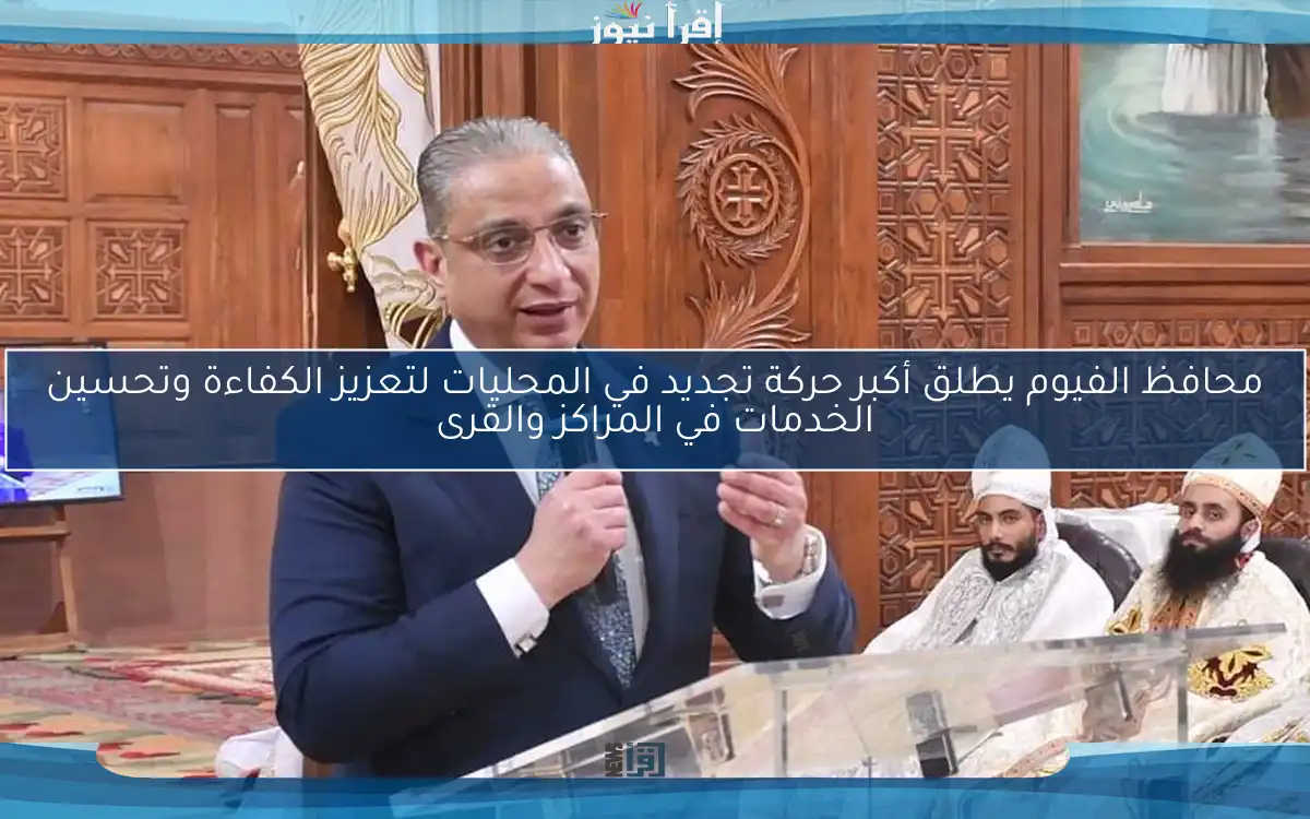 محافظ الفيوم يطلق أكبر حركة تجديد في المحليات لتعزيز الكفاءة وتحسين الخدمات في المراكز والقرى