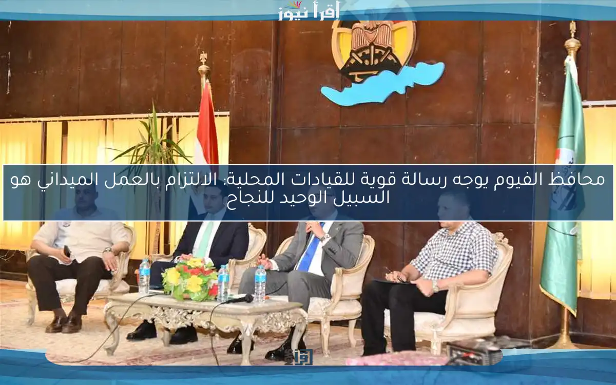 محافظ الفيوم يوجه رسالة قوية للقيادات المحلية: الالتزام بالعمل الميداني هو السبيل الوحيد للنجاح