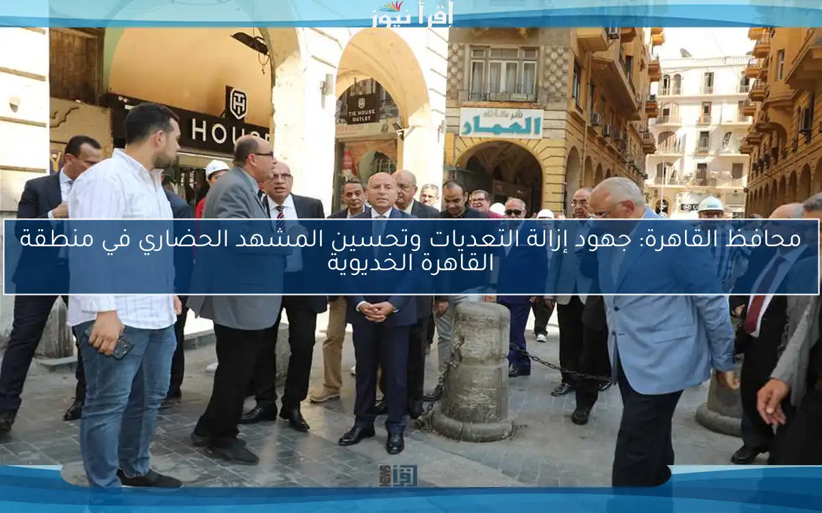 محافظ القاهرة: جهود إزالة التعديات وتحسين المشهد الحضاري في منطقة القاهرة الخديوية