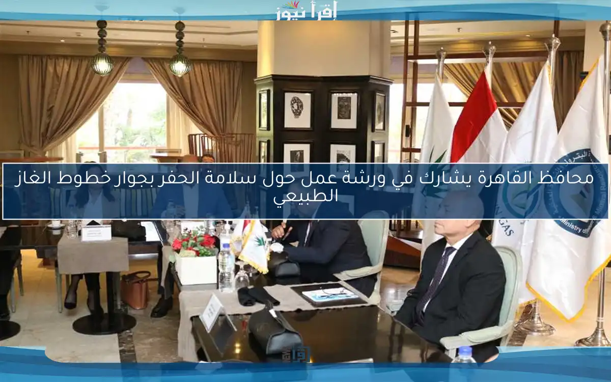 محافظ القاهرة يشارك في ورشة عمل حول سلامة الحفر بجوار خطوط الغاز الطبيعي