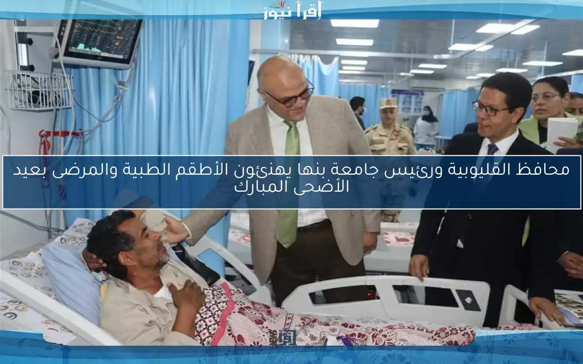 محافظ القليوبية ورئيس جامعة بنها يهنئون الأطقم الطبية والمرضى بعيد الأضحى المبارك