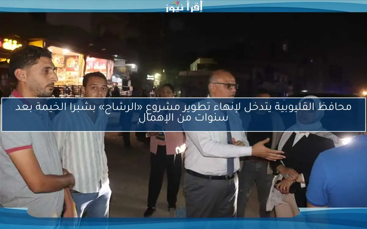 محافظ القليوبية يتدخل لإنهاء تطوير مشروع «الرشاح» بشبرا الخيمة بعد سنوات من الإهمال