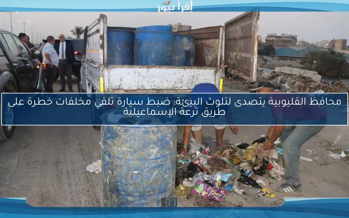 محافظ القليوبية يتصدى لتلوث البيئة: ضبط سيارة تلقي مخلفات خطرة على طريق ترعة الإسماعيلية