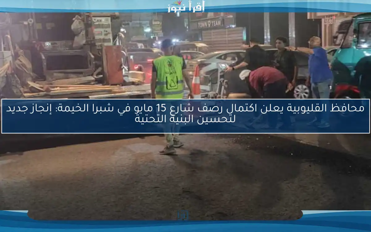 محافظ القليوبية يعلن اكتمال رصف شارع 15 مايو في شبرا الخيمة: إنجاز جديد لتحسين البنية التحتية
