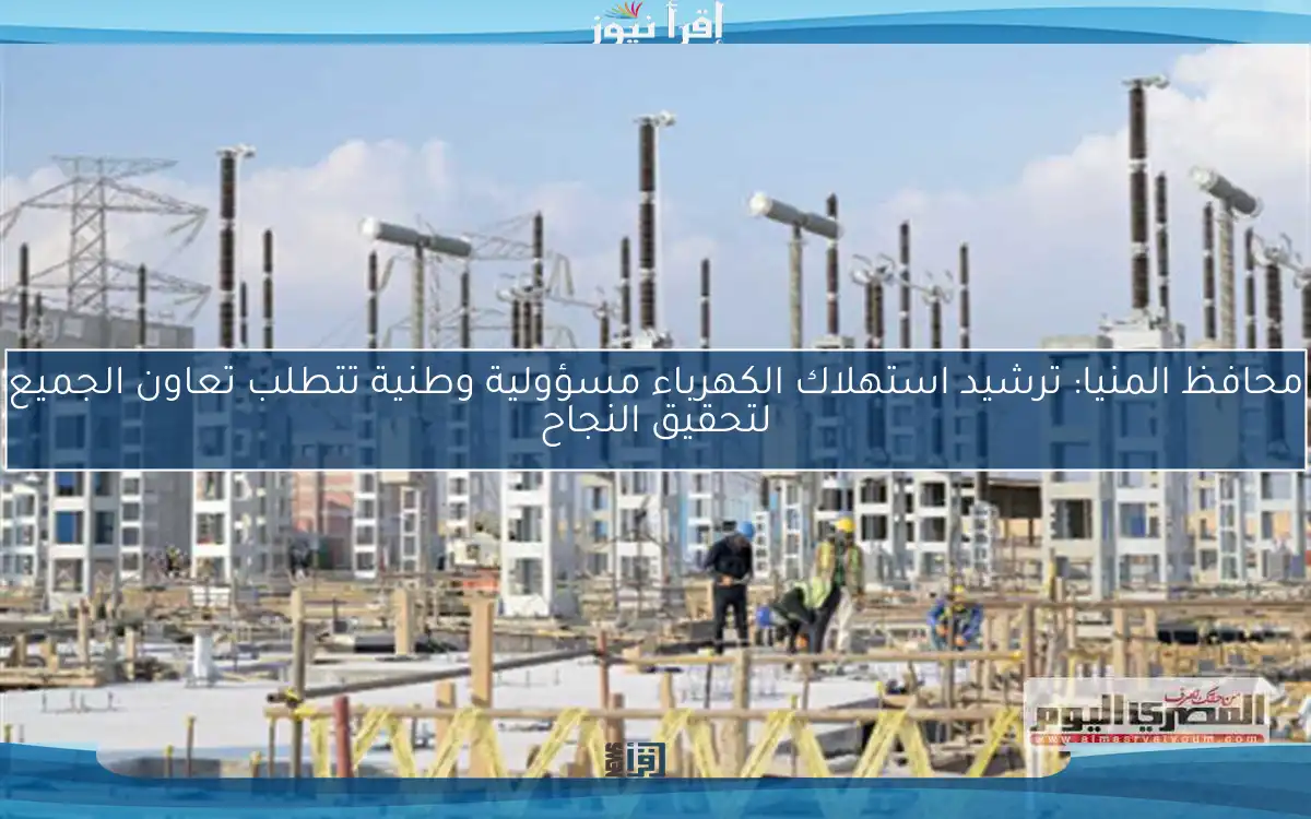محافظ المنيا: ترشيد استهلاك الكهرباء مسؤولية وطنية تتطلب تعاون الجميع لتحقيق النجاح