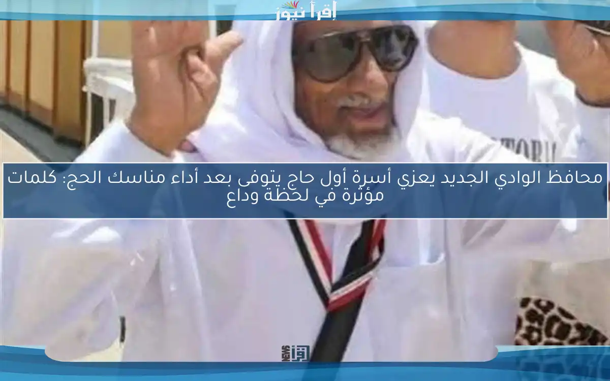 محافظ الوادي الجديد يعزي أسرة أول حاج يتوفى بعد أداء مناسك الحج: كلمات مؤثرة في لحظة وداع