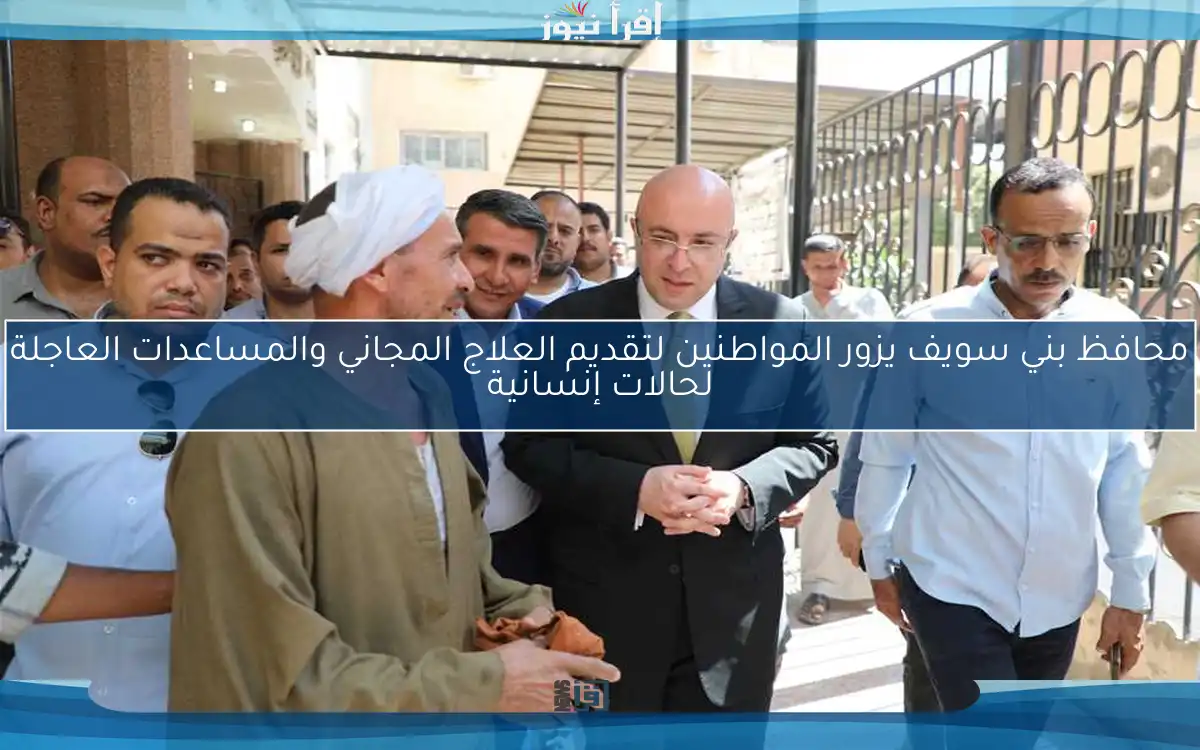 محافظ بني سويف يزور المواطنين لتقديم العلاج المجاني والمساعدات العاجلة لحالات إنسانية