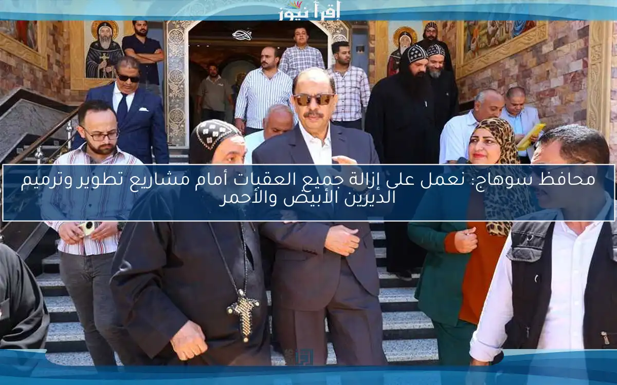 محافظ سوهاج: نعمل على إزالة جميع العقبات أمام مشاريع تطوير وترميم الديرين الأبيض والأحمر